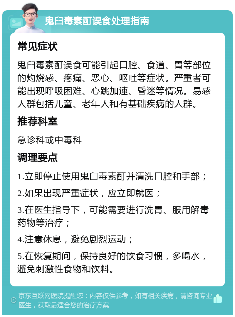 鬼臼毒素酊误食处理指南 常见症状 鬼臼毒素酊误食可能引起口腔、食道、胃等部位的灼烧感、疼痛、恶心、呕吐等症状。严重者可能出现呼吸困难、心跳加速、昏迷等情况。易感人群包括儿童、老年人和有基础疾病的人群。 推荐科室 急诊科或中毒科 调理要点 1.立即停止使用鬼臼毒素酊并清洗口腔和手部； 2.如果出现严重症状，应立即就医； 3.在医生指导下，可能需要进行洗胃、服用解毒药物等治疗； 4.注意休息，避免剧烈运动； 5.在恢复期间，保持良好的饮食习惯，多喝水，避免刺激性食物和饮料。