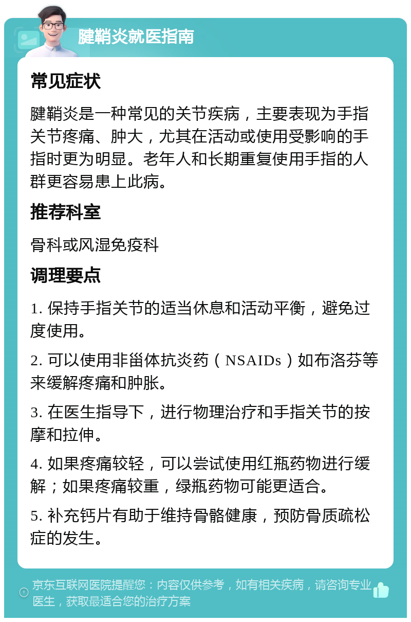 腱鞘炎就医指南 常见症状 腱鞘炎是一种常见的关节疾病，主要表现为手指关节疼痛、肿大，尤其在活动或使用受影响的手指时更为明显。老年人和长期重复使用手指的人群更容易患上此病。 推荐科室 骨科或风湿免疫科 调理要点 1. 保持手指关节的适当休息和活动平衡，避免过度使用。 2. 可以使用非甾体抗炎药（NSAIDs）如布洛芬等来缓解疼痛和肿胀。 3. 在医生指导下，进行物理治疗和手指关节的按摩和拉伸。 4. 如果疼痛较轻，可以尝试使用红瓶药物进行缓解；如果疼痛较重，绿瓶药物可能更适合。 5. 补充钙片有助于维持骨骼健康，预防骨质疏松症的发生。