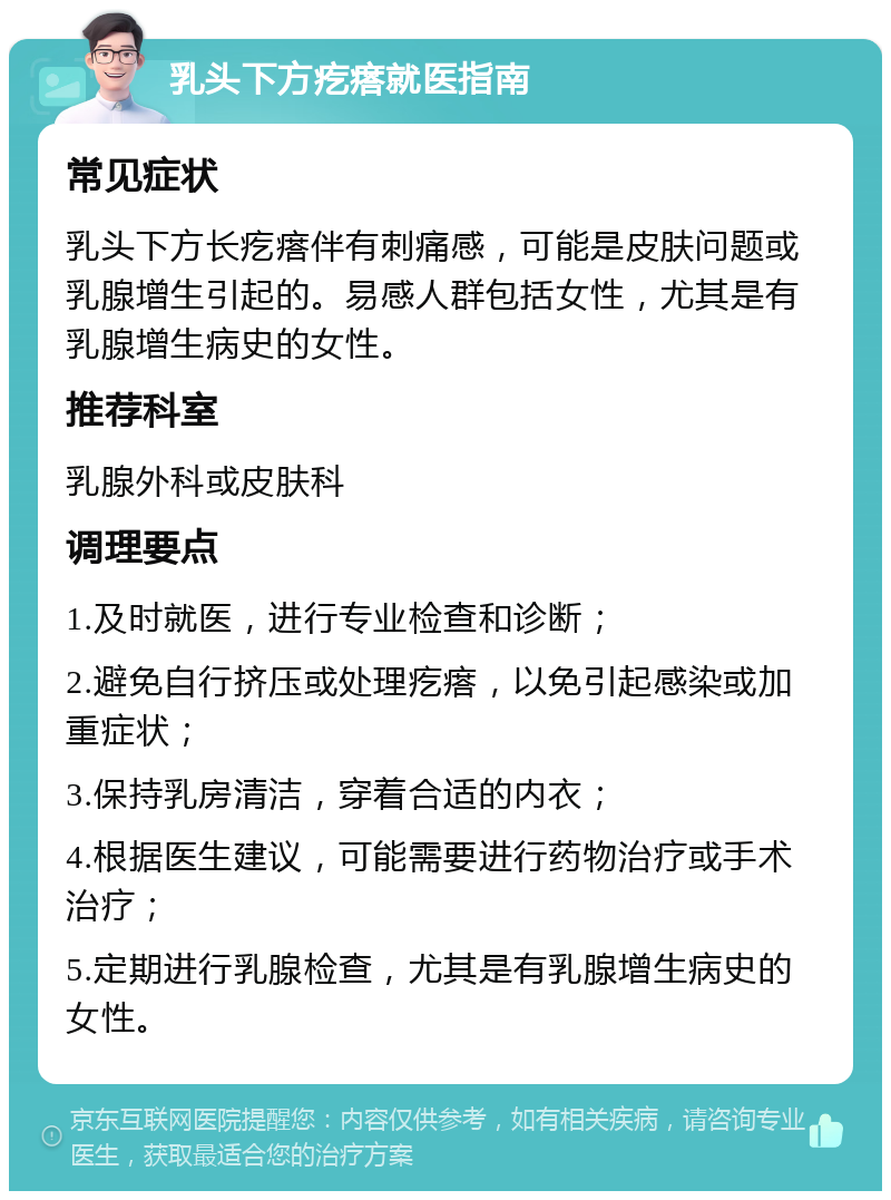 乳头下方疙瘩就医指南 常见症状 乳头下方长疙瘩伴有刺痛感，可能是皮肤问题或乳腺增生引起的。易感人群包括女性，尤其是有乳腺增生病史的女性。 推荐科室 乳腺外科或皮肤科 调理要点 1.及时就医，进行专业检查和诊断； 2.避免自行挤压或处理疙瘩，以免引起感染或加重症状； 3.保持乳房清洁，穿着合适的内衣； 4.根据医生建议，可能需要进行药物治疗或手术治疗； 5.定期进行乳腺检查，尤其是有乳腺增生病史的女性。