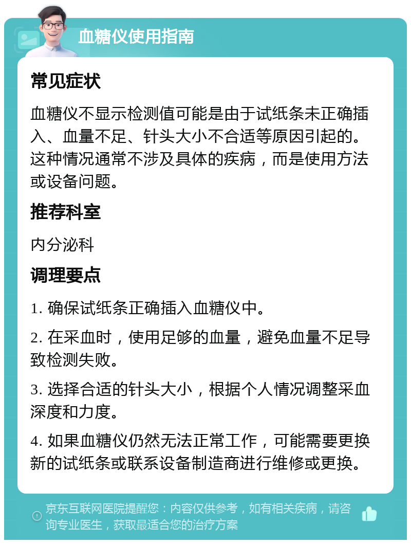 血糖仪使用指南 常见症状 血糖仪不显示检测值可能是由于试纸条未正确插入、血量不足、针头大小不合适等原因引起的。这种情况通常不涉及具体的疾病，而是使用方法或设备问题。 推荐科室 内分泌科 调理要点 1. 确保试纸条正确插入血糖仪中。 2. 在采血时，使用足够的血量，避免血量不足导致检测失败。 3. 选择合适的针头大小，根据个人情况调整采血深度和力度。 4. 如果血糖仪仍然无法正常工作，可能需要更换新的试纸条或联系设备制造商进行维修或更换。