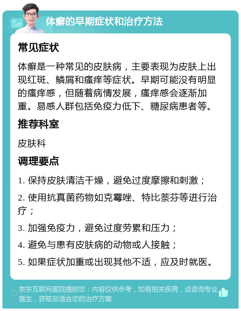 体癣的早期症状和治疗方法 常见症状 体癣是一种常见的皮肤病，主要表现为皮肤上出现红斑、鳞屑和瘙痒等症状。早期可能没有明显的瘙痒感，但随着病情发展，瘙痒感会逐渐加重。易感人群包括免疫力低下、糖尿病患者等。 推荐科室 皮肤科 调理要点 1. 保持皮肤清洁干燥，避免过度摩擦和刺激； 2. 使用抗真菌药物如克霉唑、特比萘芬等进行治疗； 3. 加强免疫力，避免过度劳累和压力； 4. 避免与患有皮肤病的动物或人接触； 5. 如果症状加重或出现其他不适，应及时就医。