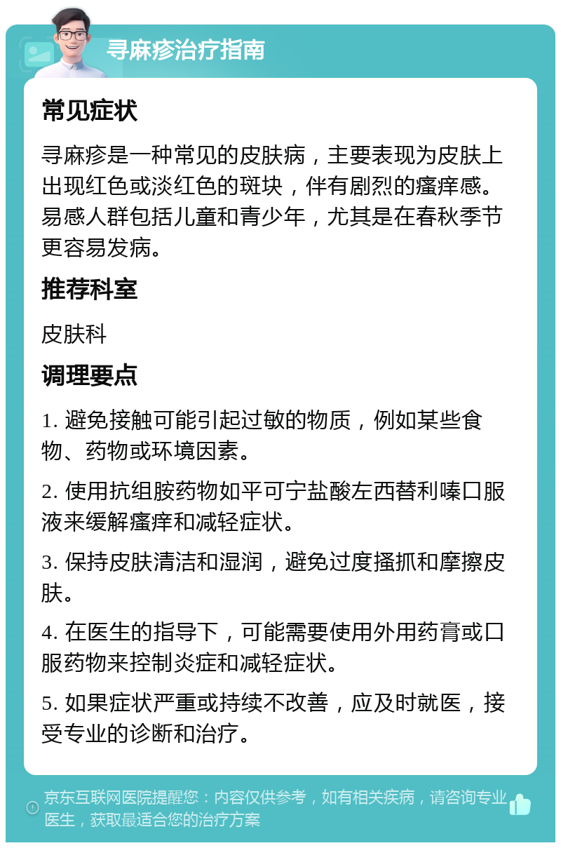 寻麻疹治疗指南 常见症状 寻麻疹是一种常见的皮肤病，主要表现为皮肤上出现红色或淡红色的斑块，伴有剧烈的瘙痒感。易感人群包括儿童和青少年，尤其是在春秋季节更容易发病。 推荐科室 皮肤科 调理要点 1. 避免接触可能引起过敏的物质，例如某些食物、药物或环境因素。 2. 使用抗组胺药物如平可宁盐酸左西替利嗪口服液来缓解瘙痒和减轻症状。 3. 保持皮肤清洁和湿润，避免过度搔抓和摩擦皮肤。 4. 在医生的指导下，可能需要使用外用药膏或口服药物来控制炎症和减轻症状。 5. 如果症状严重或持续不改善，应及时就医，接受专业的诊断和治疗。