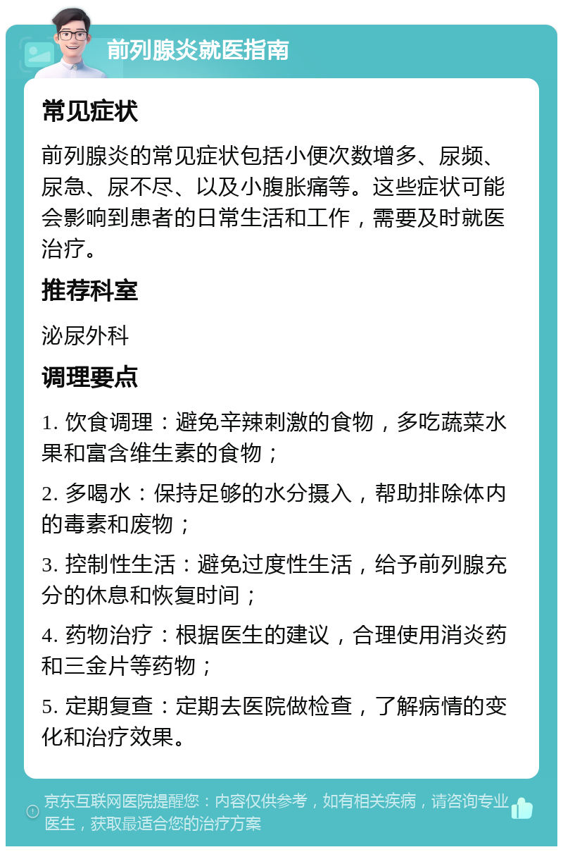 前列腺炎就医指南 常见症状 前列腺炎的常见症状包括小便次数增多、尿频、尿急、尿不尽、以及小腹胀痛等。这些症状可能会影响到患者的日常生活和工作，需要及时就医治疗。 推荐科室 泌尿外科 调理要点 1. 饮食调理：避免辛辣刺激的食物，多吃蔬菜水果和富含维生素的食物； 2. 多喝水：保持足够的水分摄入，帮助排除体内的毒素和废物； 3. 控制性生活：避免过度性生活，给予前列腺充分的休息和恢复时间； 4. 药物治疗：根据医生的建议，合理使用消炎药和三金片等药物； 5. 定期复查：定期去医院做检查，了解病情的变化和治疗效果。