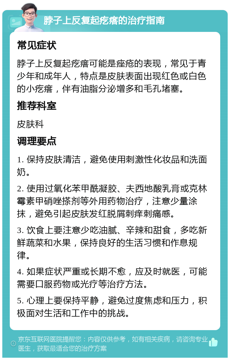 脖子上反复起疙瘩的治疗指南 常见症状 脖子上反复起疙瘩可能是痤疮的表现，常见于青少年和成年人，特点是皮肤表面出现红色或白色的小疙瘩，伴有油脂分泌增多和毛孔堵塞。 推荐科室 皮肤科 调理要点 1. 保持皮肤清洁，避免使用刺激性化妆品和洗面奶。 2. 使用过氧化苯甲酰凝胶、夫西地酸乳膏或克林霉素甲硝唑搽剂等外用药物治疗，注意少量涂抹，避免引起皮肤发红脱屑刺痒刺痛感。 3. 饮食上要注意少吃油腻、辛辣和甜食，多吃新鲜蔬菜和水果，保持良好的生活习惯和作息规律。 4. 如果症状严重或长期不愈，应及时就医，可能需要口服药物或光疗等治疗方法。 5. 心理上要保持平静，避免过度焦虑和压力，积极面对生活和工作中的挑战。