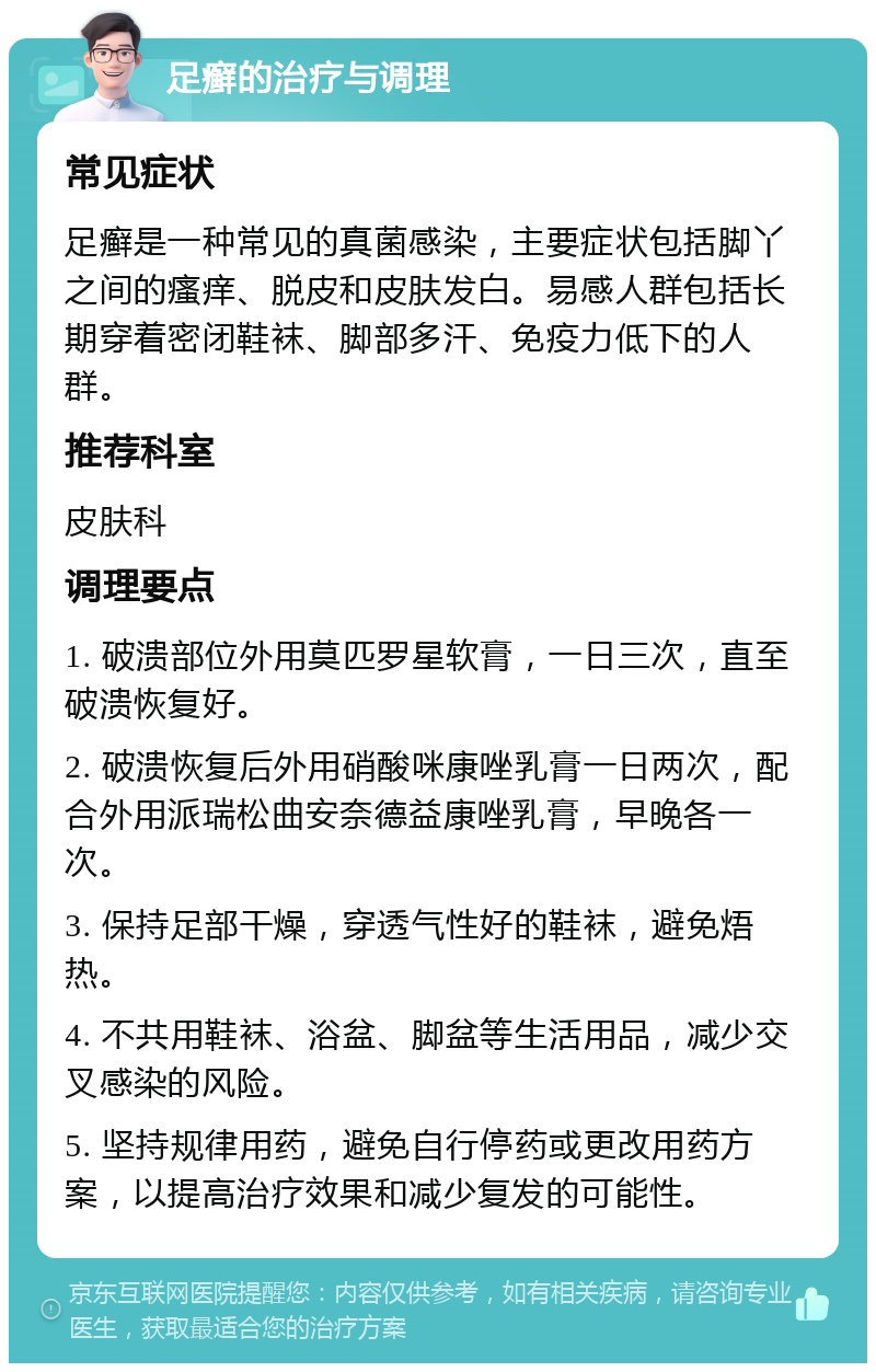 足癣的治疗与调理 常见症状 足癣是一种常见的真菌感染，主要症状包括脚丫之间的瘙痒、脱皮和皮肤发白。易感人群包括长期穿着密闭鞋袜、脚部多汗、免疫力低下的人群。 推荐科室 皮肤科 调理要点 1. 破溃部位外用莫匹罗星软膏，一日三次，直至破溃恢复好。 2. 破溃恢复后外用硝酸咪康唑乳膏一日两次，配合外用派瑞松曲安奈德益康唑乳膏，早晚各一次。 3. 保持足部干燥，穿透气性好的鞋袜，避免焐热。 4. 不共用鞋袜、浴盆、脚盆等生活用品，减少交叉感染的风险。 5. 坚持规律用药，避免自行停药或更改用药方案，以提高治疗效果和减少复发的可能性。