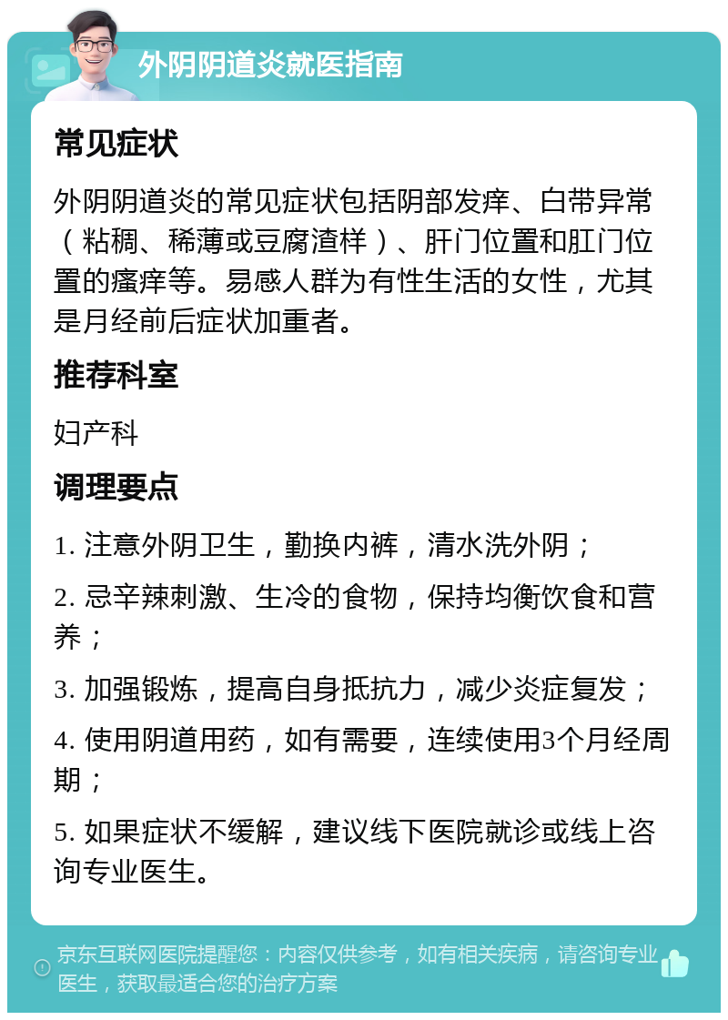 外阴阴道炎就医指南 常见症状 外阴阴道炎的常见症状包括阴部发痒、白带异常（粘稠、稀薄或豆腐渣样）、肝门位置和肛门位置的瘙痒等。易感人群为有性生活的女性，尤其是月经前后症状加重者。 推荐科室 妇产科 调理要点 1. 注意外阴卫生，勤换内裤，清水洗外阴； 2. 忌辛辣刺激、生冷的食物，保持均衡饮食和营养； 3. 加强锻炼，提高自身抵抗力，减少炎症复发； 4. 使用阴道用药，如有需要，连续使用3个月经周期； 5. 如果症状不缓解，建议线下医院就诊或线上咨询专业医生。