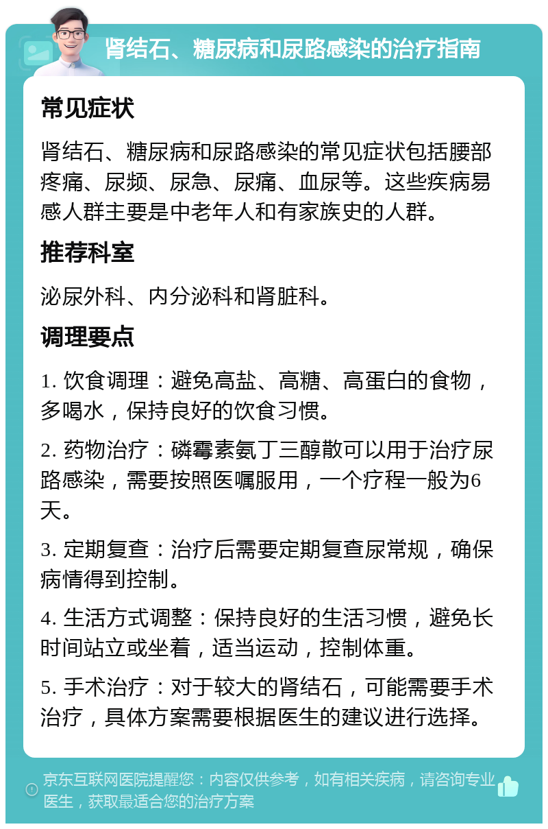 肾结石、糖尿病和尿路感染的治疗指南 常见症状 肾结石、糖尿病和尿路感染的常见症状包括腰部疼痛、尿频、尿急、尿痛、血尿等。这些疾病易感人群主要是中老年人和有家族史的人群。 推荐科室 泌尿外科、内分泌科和肾脏科。 调理要点 1. 饮食调理：避免高盐、高糖、高蛋白的食物，多喝水，保持良好的饮食习惯。 2. 药物治疗：磷霉素氨丁三醇散可以用于治疗尿路感染，需要按照医嘱服用，一个疗程一般为6天。 3. 定期复查：治疗后需要定期复查尿常规，确保病情得到控制。 4. 生活方式调整：保持良好的生活习惯，避免长时间站立或坐着，适当运动，控制体重。 5. 手术治疗：对于较大的肾结石，可能需要手术治疗，具体方案需要根据医生的建议进行选择。