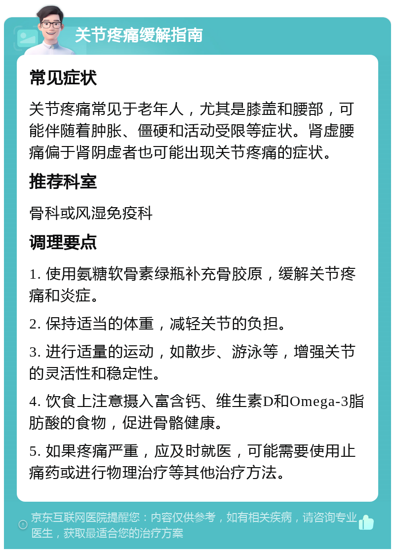 关节疼痛缓解指南 常见症状 关节疼痛常见于老年人，尤其是膝盖和腰部，可能伴随着肿胀、僵硬和活动受限等症状。肾虚腰痛偏于肾阴虚者也可能出现关节疼痛的症状。 推荐科室 骨科或风湿免疫科 调理要点 1. 使用氨糖软骨素绿瓶补充骨胶原，缓解关节疼痛和炎症。 2. 保持适当的体重，减轻关节的负担。 3. 进行适量的运动，如散步、游泳等，增强关节的灵活性和稳定性。 4. 饮食上注意摄入富含钙、维生素D和Omega-3脂肪酸的食物，促进骨骼健康。 5. 如果疼痛严重，应及时就医，可能需要使用止痛药或进行物理治疗等其他治疗方法。