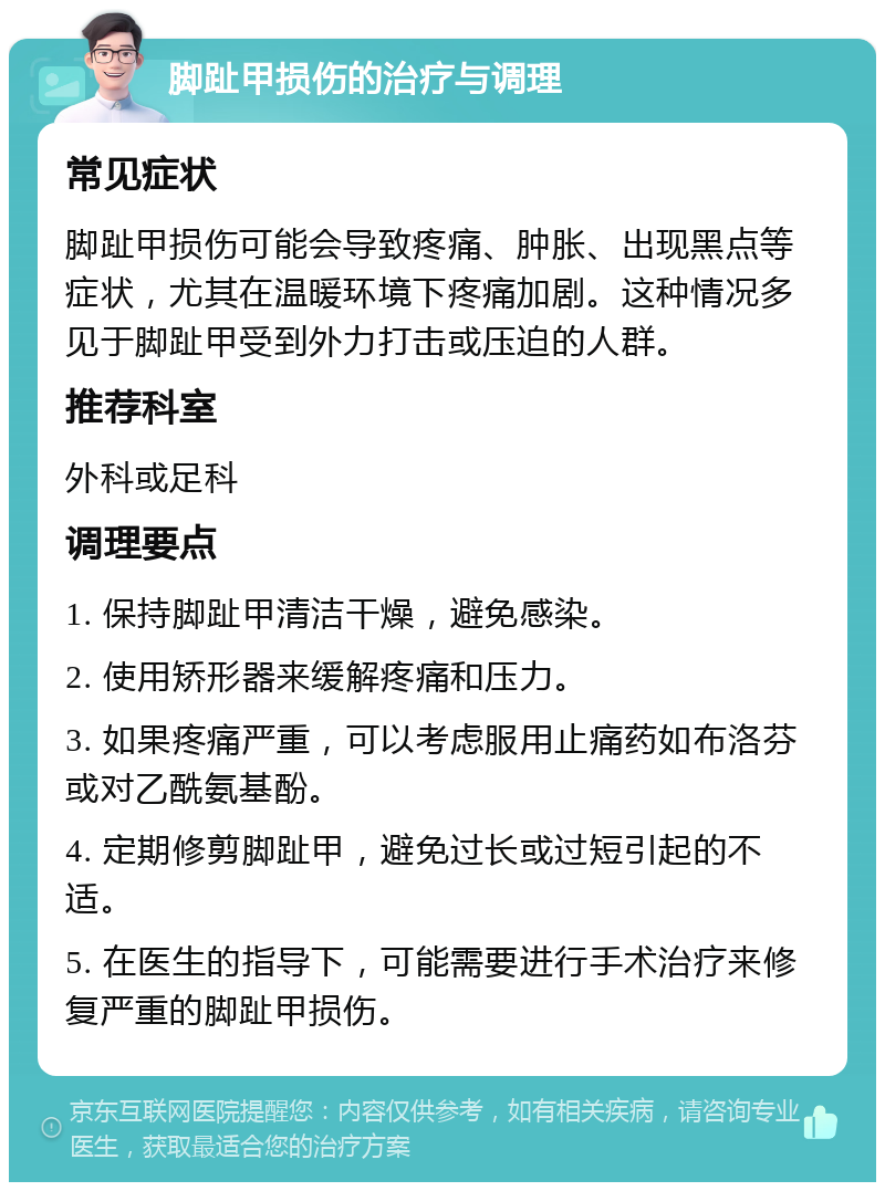 脚趾甲损伤的治疗与调理 常见症状 脚趾甲损伤可能会导致疼痛、肿胀、出现黑点等症状，尤其在温暖环境下疼痛加剧。这种情况多见于脚趾甲受到外力打击或压迫的人群。 推荐科室 外科或足科 调理要点 1. 保持脚趾甲清洁干燥，避免感染。 2. 使用矫形器来缓解疼痛和压力。 3. 如果疼痛严重，可以考虑服用止痛药如布洛芬或对乙酰氨基酚。 4. 定期修剪脚趾甲，避免过长或过短引起的不适。 5. 在医生的指导下，可能需要进行手术治疗来修复严重的脚趾甲损伤。