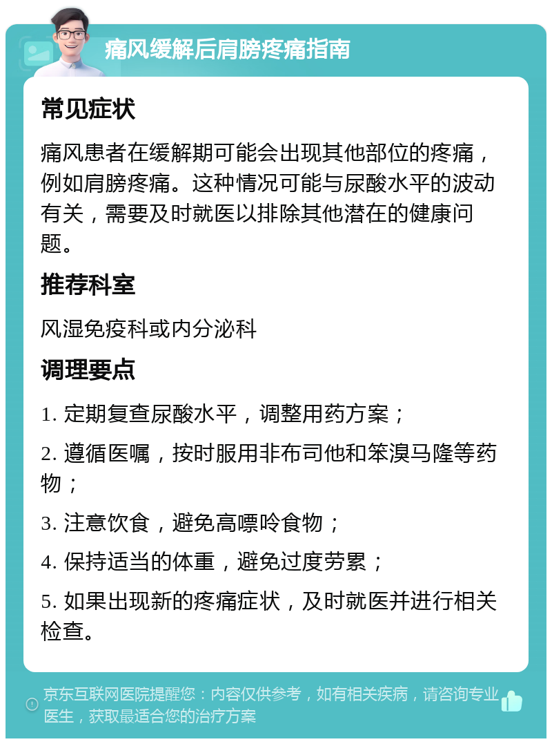 痛风缓解后肩膀疼痛指南 常见症状 痛风患者在缓解期可能会出现其他部位的疼痛，例如肩膀疼痛。这种情况可能与尿酸水平的波动有关，需要及时就医以排除其他潜在的健康问题。 推荐科室 风湿免疫科或内分泌科 调理要点 1. 定期复查尿酸水平，调整用药方案； 2. 遵循医嘱，按时服用非布司他和笨溴马隆等药物； 3. 注意饮食，避免高嘌呤食物； 4. 保持适当的体重，避免过度劳累； 5. 如果出现新的疼痛症状，及时就医并进行相关检查。