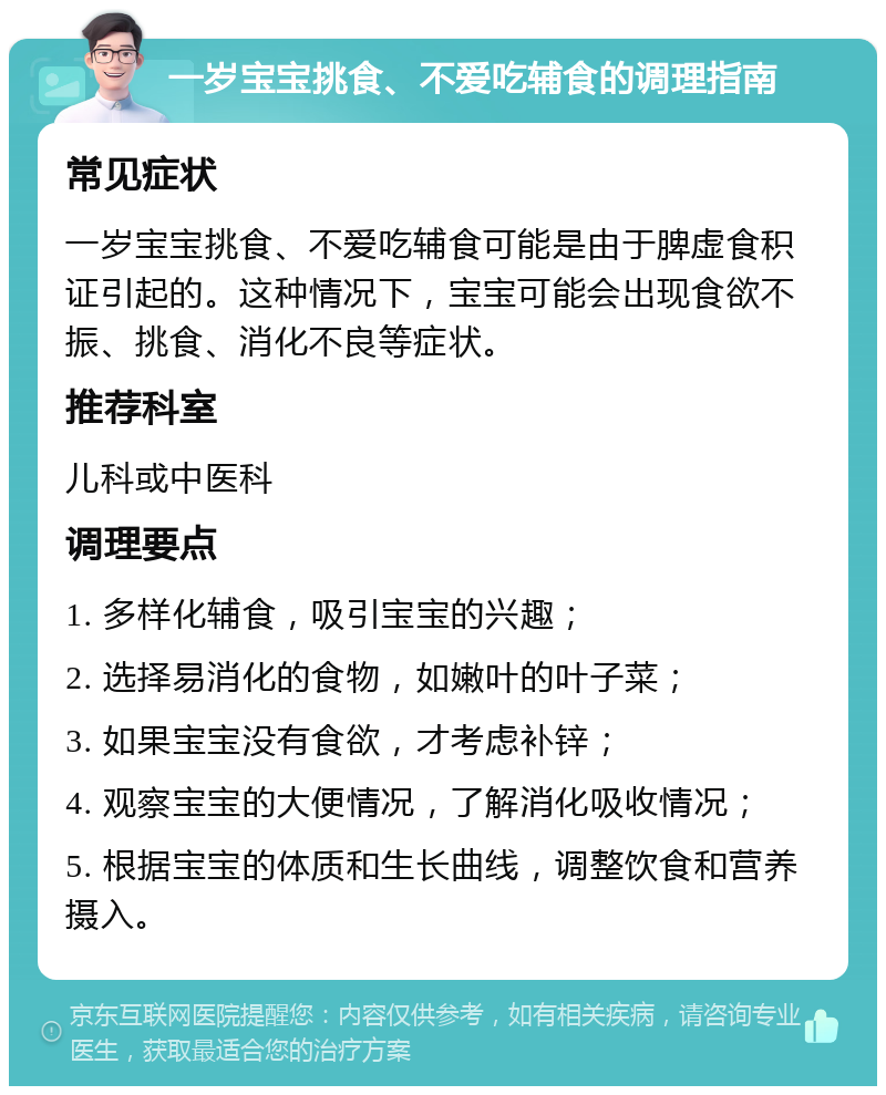 一岁宝宝挑食、不爱吃辅食的调理指南 常见症状 一岁宝宝挑食、不爱吃辅食可能是由于脾虚食积证引起的。这种情况下，宝宝可能会出现食欲不振、挑食、消化不良等症状。 推荐科室 儿科或中医科 调理要点 1. 多样化辅食，吸引宝宝的兴趣； 2. 选择易消化的食物，如嫩叶的叶子菜； 3. 如果宝宝没有食欲，才考虑补锌； 4. 观察宝宝的大便情况，了解消化吸收情况； 5. 根据宝宝的体质和生长曲线，调整饮食和营养摄入。