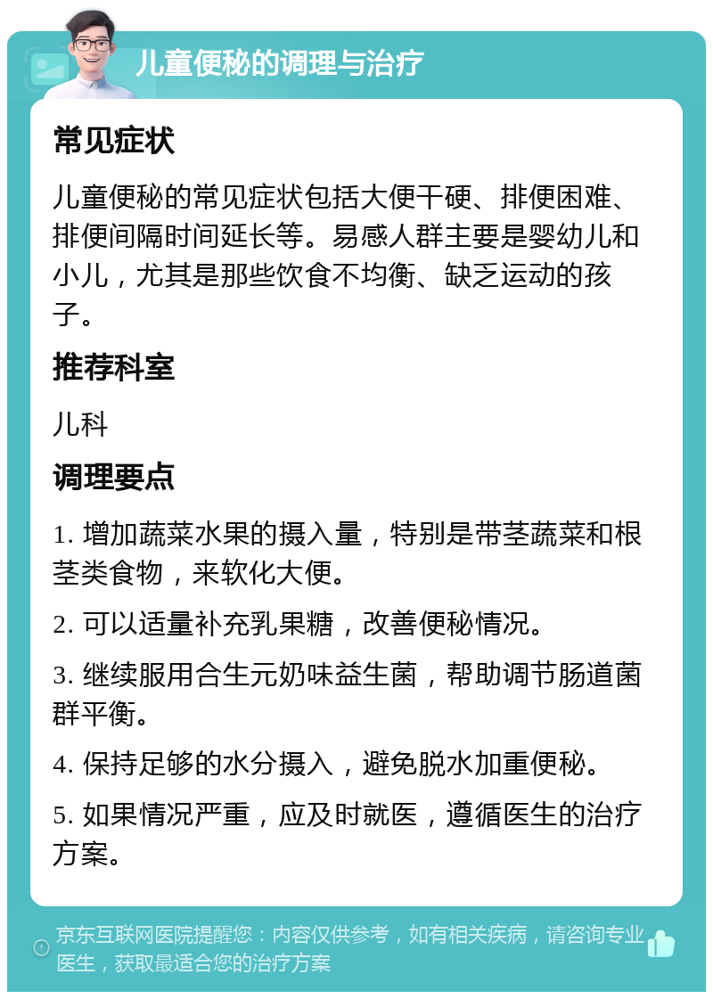 儿童便秘的调理与治疗 常见症状 儿童便秘的常见症状包括大便干硬、排便困难、排便间隔时间延长等。易感人群主要是婴幼儿和小儿，尤其是那些饮食不均衡、缺乏运动的孩子。 推荐科室 儿科 调理要点 1. 增加蔬菜水果的摄入量，特别是带茎蔬菜和根茎类食物，来软化大便。 2. 可以适量补充乳果糖，改善便秘情况。 3. 继续服用合生元奶味益生菌，帮助调节肠道菌群平衡。 4. 保持足够的水分摄入，避免脱水加重便秘。 5. 如果情况严重，应及时就医，遵循医生的治疗方案。