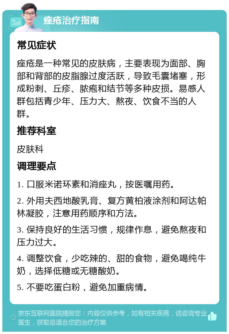 痤疮治疗指南 常见症状 痤疮是一种常见的皮肤病，主要表现为面部、胸部和背部的皮脂腺过度活跃，导致毛囊堵塞，形成粉刺、丘疹、脓疱和结节等多种皮损。易感人群包括青少年、压力大、熬夜、饮食不当的人群。 推荐科室 皮肤科 调理要点 1. 口服米诺环素和消痤丸，按医嘱用药。 2. 外用夫西地酸乳膏、复方黄柏液涂剂和阿达帕林凝胶，注意用药顺序和方法。 3. 保持良好的生活习惯，规律作息，避免熬夜和压力过大。 4. 调整饮食，少吃辣的、甜的食物，避免喝纯牛奶，选择低糖或无糖酸奶。 5. 不要吃蛋白粉，避免加重病情。