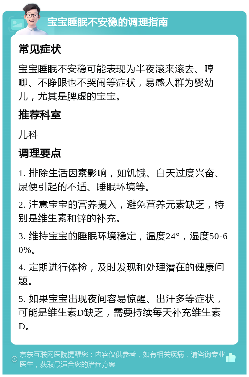 宝宝睡眠不安稳的调理指南 常见症状 宝宝睡眠不安稳可能表现为半夜滚来滚去、哼唧、不睁眼也不哭闹等症状，易感人群为婴幼儿，尤其是脾虚的宝宝。 推荐科室 儿科 调理要点 1. 排除生活因素影响，如饥饿、白天过度兴奋、尿便引起的不适、睡眠环境等。 2. 注意宝宝的营养摄入，避免营养元素缺乏，特别是维生素和锌的补充。 3. 维持宝宝的睡眠环境稳定，温度24°，湿度50-60%。 4. 定期进行体检，及时发现和处理潜在的健康问题。 5. 如果宝宝出现夜间容易惊醒、出汗多等症状，可能是维生素D缺乏，需要持续每天补充维生素D。