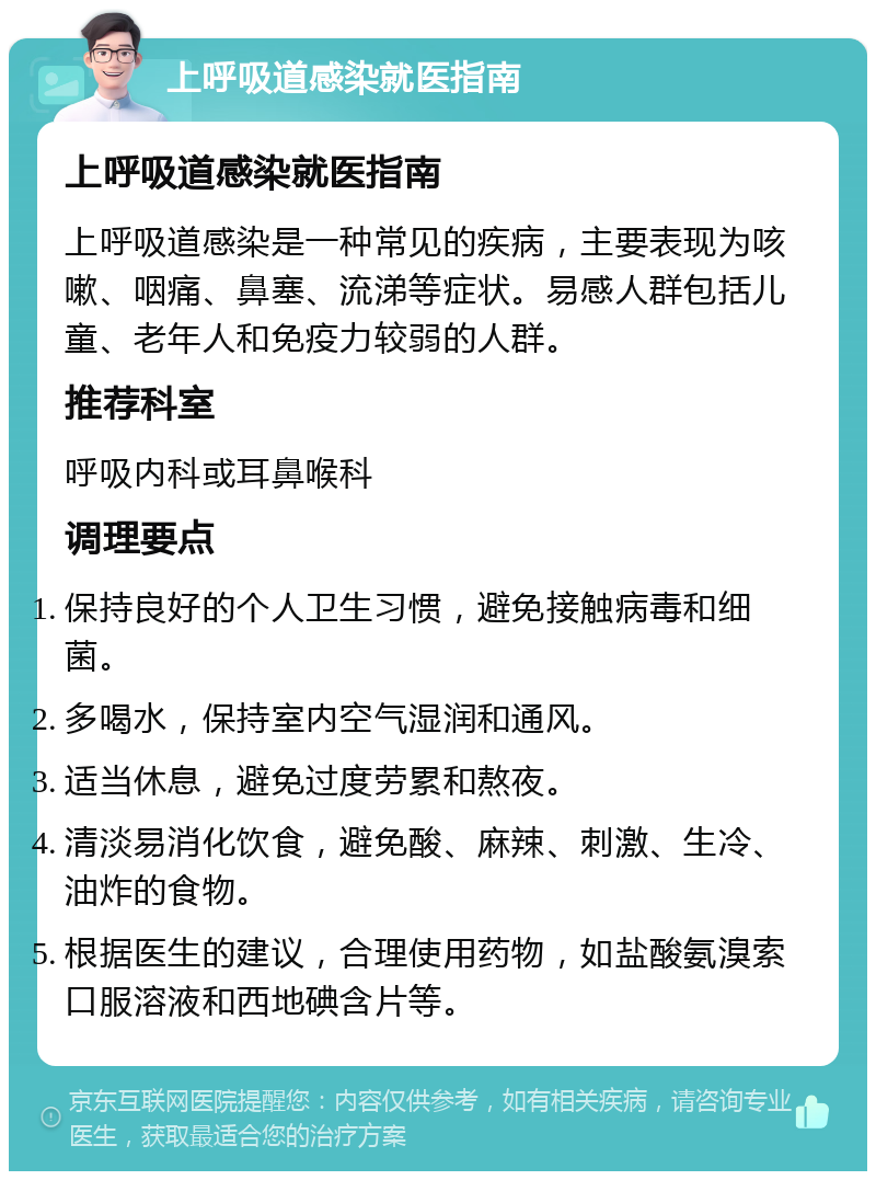 上呼吸道感染就医指南 上呼吸道感染就医指南 上呼吸道感染是一种常见的疾病，主要表现为咳嗽、咽痛、鼻塞、流涕等症状。易感人群包括儿童、老年人和免疫力较弱的人群。 推荐科室 呼吸内科或耳鼻喉科 调理要点 保持良好的个人卫生习惯，避免接触病毒和细菌。 多喝水，保持室内空气湿润和通风。 适当休息，避免过度劳累和熬夜。 清淡易消化饮食，避免酸、麻辣、刺激、生冷、油炸的食物。 根据医生的建议，合理使用药物，如盐酸氨溴索口服溶液和西地碘含片等。