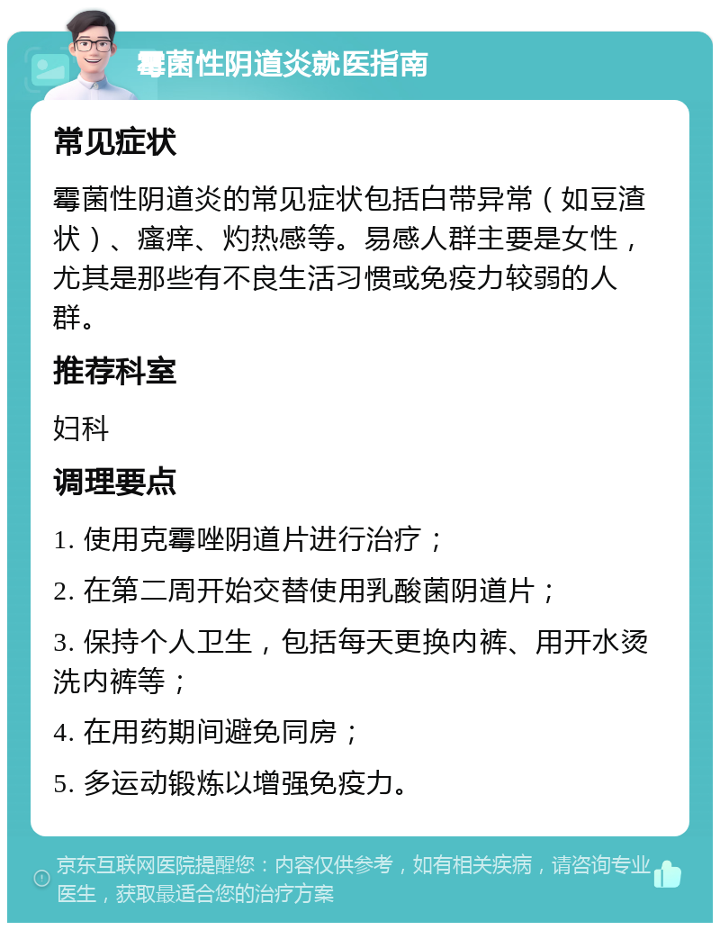 霉菌性阴道炎就医指南 常见症状 霉菌性阴道炎的常见症状包括白带异常（如豆渣状）、瘙痒、灼热感等。易感人群主要是女性，尤其是那些有不良生活习惯或免疫力较弱的人群。 推荐科室 妇科 调理要点 1. 使用克霉唑阴道片进行治疗； 2. 在第二周开始交替使用乳酸菌阴道片； 3. 保持个人卫生，包括每天更换内裤、用开水烫洗内裤等； 4. 在用药期间避免同房； 5. 多运动锻炼以增强免疫力。