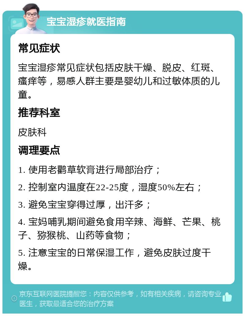 宝宝湿疹就医指南 常见症状 宝宝湿疹常见症状包括皮肤干燥、脱皮、红斑、瘙痒等，易感人群主要是婴幼儿和过敏体质的儿童。 推荐科室 皮肤科 调理要点 1. 使用老鹳草软膏进行局部治疗； 2. 控制室内温度在22-25度，湿度50%左右； 3. 避免宝宝穿得过厚，出汗多； 4. 宝妈哺乳期间避免食用辛辣、海鲜、芒果、桃子、猕猴桃、山药等食物； 5. 注意宝宝的日常保湿工作，避免皮肤过度干燥。