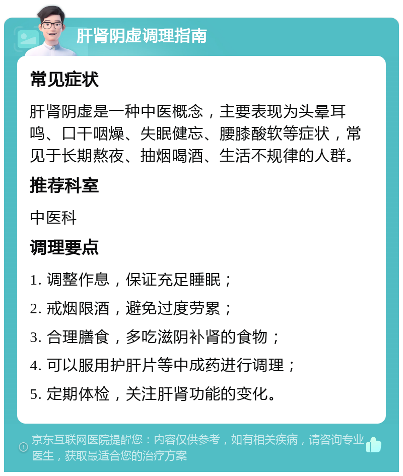 肝肾阴虚调理指南 常见症状 肝肾阴虚是一种中医概念，主要表现为头晕耳鸣、口干咽燥、失眠健忘、腰膝酸软等症状，常见于长期熬夜、抽烟喝酒、生活不规律的人群。 推荐科室 中医科 调理要点 1. 调整作息，保证充足睡眠； 2. 戒烟限酒，避免过度劳累； 3. 合理膳食，多吃滋阴补肾的食物； 4. 可以服用护肝片等中成药进行调理； 5. 定期体检，关注肝肾功能的变化。