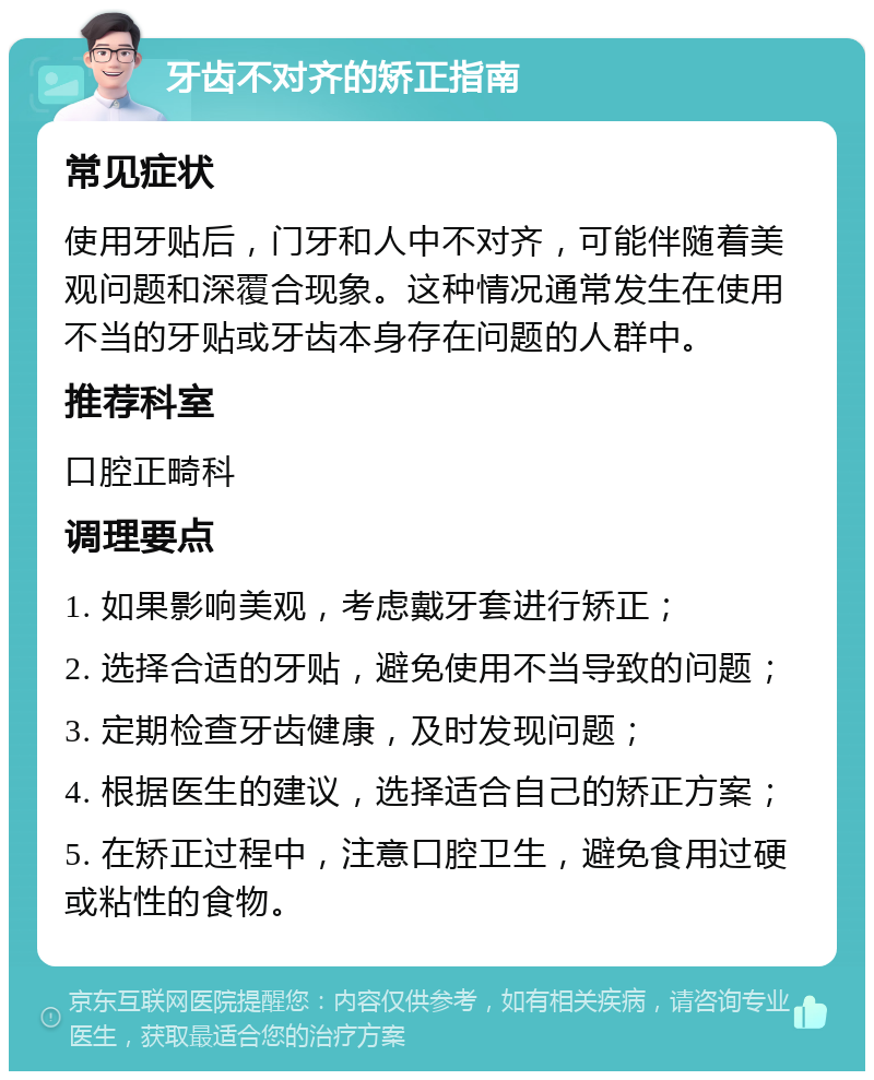 牙齿不对齐的矫正指南 常见症状 使用牙贴后，门牙和人中不对齐，可能伴随着美观问题和深覆合现象。这种情况通常发生在使用不当的牙贴或牙齿本身存在问题的人群中。 推荐科室 口腔正畸科 调理要点 1. 如果影响美观，考虑戴牙套进行矫正； 2. 选择合适的牙贴，避免使用不当导致的问题； 3. 定期检查牙齿健康，及时发现问题； 4. 根据医生的建议，选择适合自己的矫正方案； 5. 在矫正过程中，注意口腔卫生，避免食用过硬或粘性的食物。