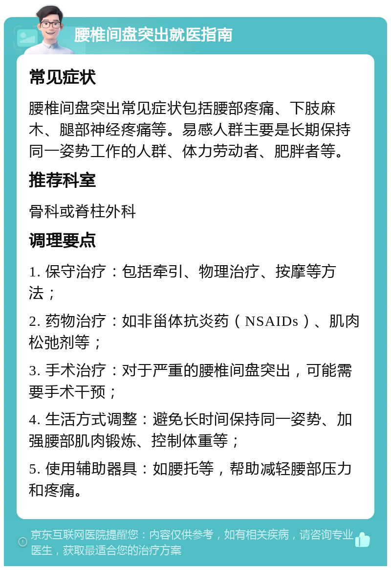 腰椎间盘突出就医指南 常见症状 腰椎间盘突出常见症状包括腰部疼痛、下肢麻木、腿部神经疼痛等。易感人群主要是长期保持同一姿势工作的人群、体力劳动者、肥胖者等。 推荐科室 骨科或脊柱外科 调理要点 1. 保守治疗：包括牵引、物理治疗、按摩等方法； 2. 药物治疗：如非甾体抗炎药（NSAIDs）、肌肉松弛剂等； 3. 手术治疗：对于严重的腰椎间盘突出，可能需要手术干预； 4. 生活方式调整：避免长时间保持同一姿势、加强腰部肌肉锻炼、控制体重等； 5. 使用辅助器具：如腰托等，帮助减轻腰部压力和疼痛。