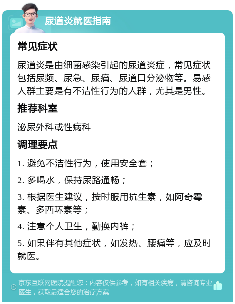 尿道炎就医指南 常见症状 尿道炎是由细菌感染引起的尿道炎症，常见症状包括尿频、尿急、尿痛、尿道口分泌物等。易感人群主要是有不洁性行为的人群，尤其是男性。 推荐科室 泌尿外科或性病科 调理要点 1. 避免不洁性行为，使用安全套； 2. 多喝水，保持尿路通畅； 3. 根据医生建议，按时服用抗生素，如阿奇霉素、多西环素等； 4. 注意个人卫生，勤换内裤； 5. 如果伴有其他症状，如发热、腰痛等，应及时就医。