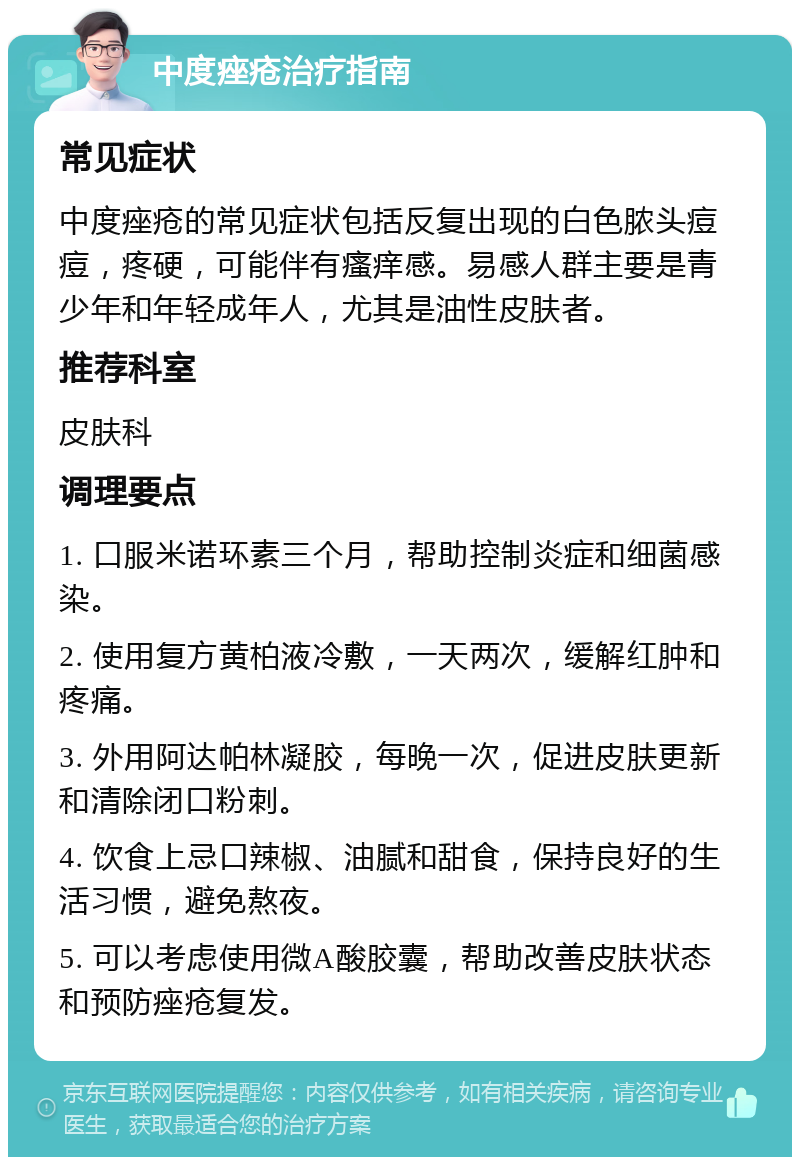 中度痤疮治疗指南 常见症状 中度痤疮的常见症状包括反复出现的白色脓头痘痘，疼硬，可能伴有瘙痒感。易感人群主要是青少年和年轻成年人，尤其是油性皮肤者。 推荐科室 皮肤科 调理要点 1. 口服米诺环素三个月，帮助控制炎症和细菌感染。 2. 使用复方黄柏液冷敷，一天两次，缓解红肿和疼痛。 3. 外用阿达帕林凝胶，每晚一次，促进皮肤更新和清除闭口粉刺。 4. 饮食上忌口辣椒、油腻和甜食，保持良好的生活习惯，避免熬夜。 5. 可以考虑使用微A酸胶囊，帮助改善皮肤状态和预防痤疮复发。