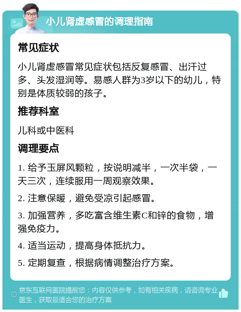 小儿肾虚感冒的调理指南 常见症状 小儿肾虚感冒常见症状包括反复感冒、出汗过多、头发湿润等。易感人群为3岁以下的幼儿，特别是体质较弱的孩子。 推荐科室 儿科或中医科 调理要点 1. 给予玉屏风颗粒，按说明减半，一次半袋，一天三次，连续服用一周观察效果。 2. 注意保暖，避免受凉引起感冒。 3. 加强营养，多吃富含维生素C和锌的食物，增强免疫力。 4. 适当运动，提高身体抵抗力。 5. 定期复查，根据病情调整治疗方案。