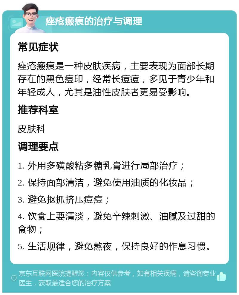 痤疮瘢痕的治疗与调理 常见症状 痤疮瘢痕是一种皮肤疾病，主要表现为面部长期存在的黑色痘印，经常长痘痘，多见于青少年和年轻成人，尤其是油性皮肤者更易受影响。 推荐科室 皮肤科 调理要点 1. 外用多磺酸粘多糖乳膏进行局部治疗； 2. 保持面部清洁，避免使用油质的化妆品； 3. 避免抠抓挤压痘痘； 4. 饮食上要清淡，避免辛辣刺激、油腻及过甜的食物； 5. 生活规律，避免熬夜，保持良好的作息习惯。