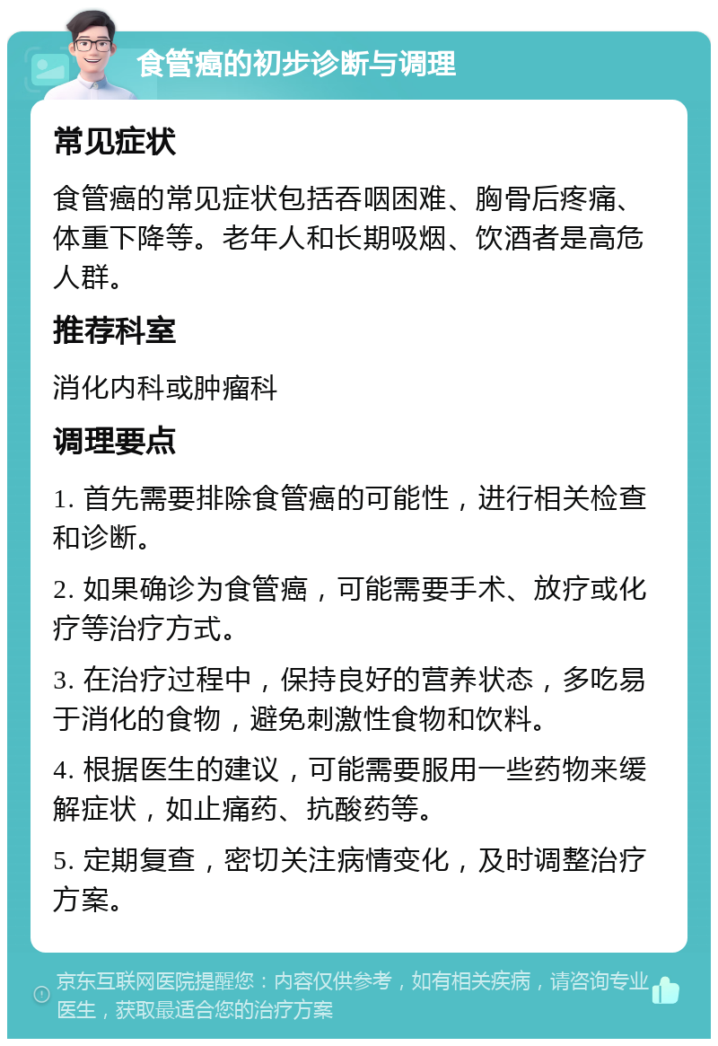 食管癌的初步诊断与调理 常见症状 食管癌的常见症状包括吞咽困难、胸骨后疼痛、体重下降等。老年人和长期吸烟、饮酒者是高危人群。 推荐科室 消化内科或肿瘤科 调理要点 1. 首先需要排除食管癌的可能性，进行相关检查和诊断。 2. 如果确诊为食管癌，可能需要手术、放疗或化疗等治疗方式。 3. 在治疗过程中，保持良好的营养状态，多吃易于消化的食物，避免刺激性食物和饮料。 4. 根据医生的建议，可能需要服用一些药物来缓解症状，如止痛药、抗酸药等。 5. 定期复查，密切关注病情变化，及时调整治疗方案。