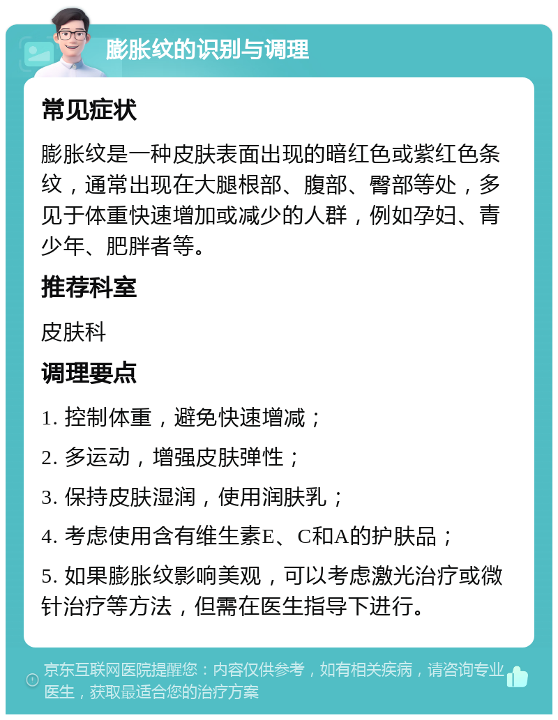 膨胀纹的识别与调理 常见症状 膨胀纹是一种皮肤表面出现的暗红色或紫红色条纹，通常出现在大腿根部、腹部、臀部等处，多见于体重快速增加或减少的人群，例如孕妇、青少年、肥胖者等。 推荐科室 皮肤科 调理要点 1. 控制体重，避免快速增减； 2. 多运动，增强皮肤弹性； 3. 保持皮肤湿润，使用润肤乳； 4. 考虑使用含有维生素E、C和A的护肤品； 5. 如果膨胀纹影响美观，可以考虑激光治疗或微针治疗等方法，但需在医生指导下进行。