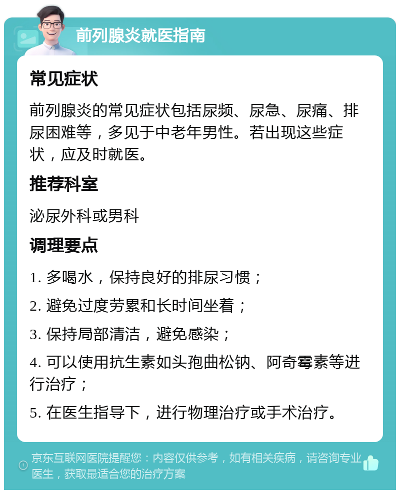 前列腺炎就医指南 常见症状 前列腺炎的常见症状包括尿频、尿急、尿痛、排尿困难等，多见于中老年男性。若出现这些症状，应及时就医。 推荐科室 泌尿外科或男科 调理要点 1. 多喝水，保持良好的排尿习惯； 2. 避免过度劳累和长时间坐着； 3. 保持局部清洁，避免感染； 4. 可以使用抗生素如头孢曲松钠、阿奇霉素等进行治疗； 5. 在医生指导下，进行物理治疗或手术治疗。