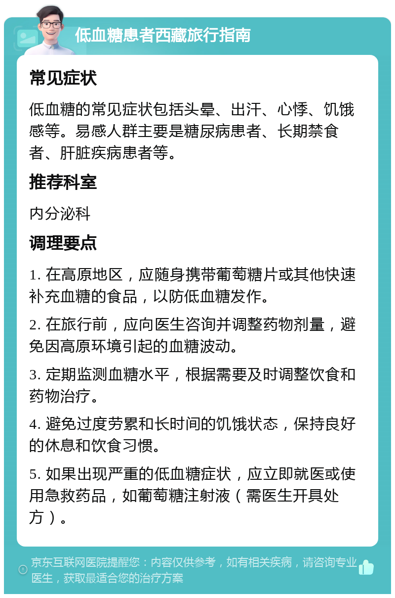 低血糖患者西藏旅行指南 常见症状 低血糖的常见症状包括头晕、出汗、心悸、饥饿感等。易感人群主要是糖尿病患者、长期禁食者、肝脏疾病患者等。 推荐科室 内分泌科 调理要点 1. 在高原地区，应随身携带葡萄糖片或其他快速补充血糖的食品，以防低血糖发作。 2. 在旅行前，应向医生咨询并调整药物剂量，避免因高原环境引起的血糖波动。 3. 定期监测血糖水平，根据需要及时调整饮食和药物治疗。 4. 避免过度劳累和长时间的饥饿状态，保持良好的休息和饮食习惯。 5. 如果出现严重的低血糖症状，应立即就医或使用急救药品，如葡萄糖注射液（需医生开具处方）。