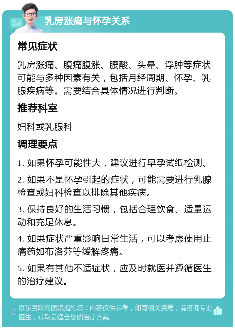 乳房涨痛与怀孕关系 常见症状 乳房涨痛、腹痛腹涨、腰酸、头晕、浮肿等症状可能与多种因素有关，包括月经周期、怀孕、乳腺疾病等。需要结合具体情况进行判断。 推荐科室 妇科或乳腺科 调理要点 1. 如果怀孕可能性大，建议进行早孕试纸检测。 2. 如果不是怀孕引起的症状，可能需要进行乳腺检查或妇科检查以排除其他疾病。 3. 保持良好的生活习惯，包括合理饮食、适量运动和充足休息。 4. 如果症状严重影响日常生活，可以考虑使用止痛药如布洛芬等缓解疼痛。 5. 如果有其他不适症状，应及时就医并遵循医生的治疗建议。