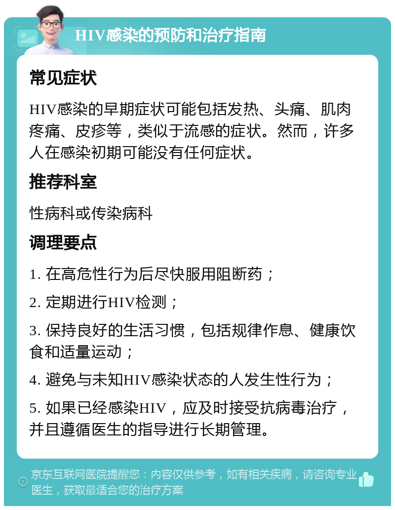 HIV感染的预防和治疗指南 常见症状 HIV感染的早期症状可能包括发热、头痛、肌肉疼痛、皮疹等，类似于流感的症状。然而，许多人在感染初期可能没有任何症状。 推荐科室 性病科或传染病科 调理要点 1. 在高危性行为后尽快服用阻断药； 2. 定期进行HIV检测； 3. 保持良好的生活习惯，包括规律作息、健康饮食和适量运动； 4. 避免与未知HIV感染状态的人发生性行为； 5. 如果已经感染HIV，应及时接受抗病毒治疗，并且遵循医生的指导进行长期管理。