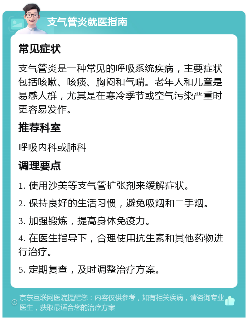 支气管炎就医指南 常见症状 支气管炎是一种常见的呼吸系统疾病，主要症状包括咳嗽、咳痰、胸闷和气喘。老年人和儿童是易感人群，尤其是在寒冷季节或空气污染严重时更容易发作。 推荐科室 呼吸内科或肺科 调理要点 1. 使用沙美等支气管扩张剂来缓解症状。 2. 保持良好的生活习惯，避免吸烟和二手烟。 3. 加强锻炼，提高身体免疫力。 4. 在医生指导下，合理使用抗生素和其他药物进行治疗。 5. 定期复查，及时调整治疗方案。