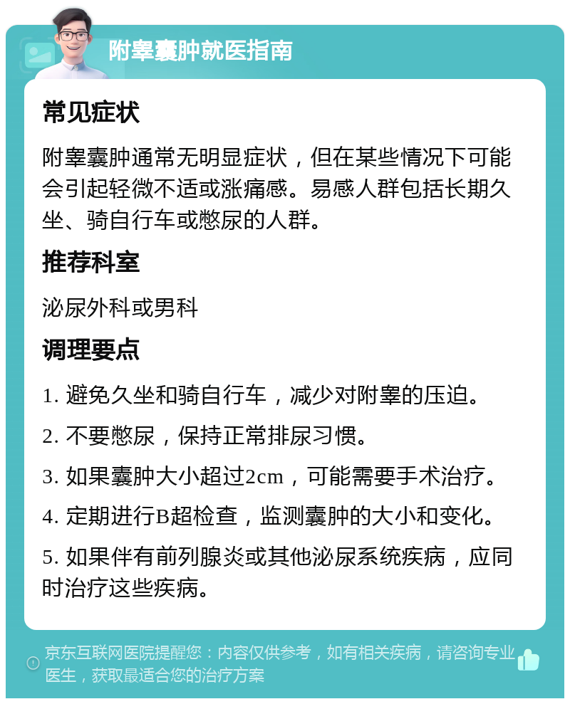 附睾囊肿就医指南 常见症状 附睾囊肿通常无明显症状，但在某些情况下可能会引起轻微不适或涨痛感。易感人群包括长期久坐、骑自行车或憋尿的人群。 推荐科室 泌尿外科或男科 调理要点 1. 避免久坐和骑自行车，减少对附睾的压迫。 2. 不要憋尿，保持正常排尿习惯。 3. 如果囊肿大小超过2cm，可能需要手术治疗。 4. 定期进行B超检查，监测囊肿的大小和变化。 5. 如果伴有前列腺炎或其他泌尿系统疾病，应同时治疗这些疾病。