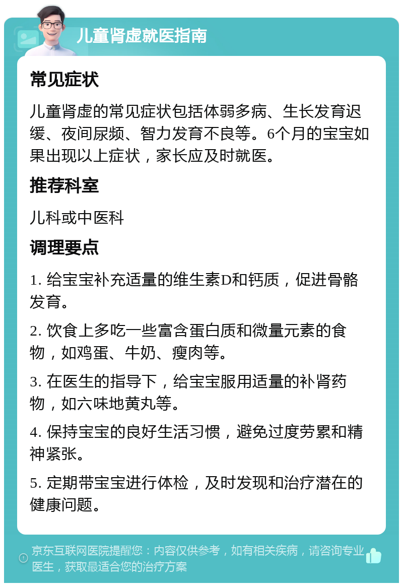 儿童肾虚就医指南 常见症状 儿童肾虚的常见症状包括体弱多病、生长发育迟缓、夜间尿频、智力发育不良等。6个月的宝宝如果出现以上症状，家长应及时就医。 推荐科室 儿科或中医科 调理要点 1. 给宝宝补充适量的维生素D和钙质，促进骨骼发育。 2. 饮食上多吃一些富含蛋白质和微量元素的食物，如鸡蛋、牛奶、瘦肉等。 3. 在医生的指导下，给宝宝服用适量的补肾药物，如六味地黄丸等。 4. 保持宝宝的良好生活习惯，避免过度劳累和精神紧张。 5. 定期带宝宝进行体检，及时发现和治疗潜在的健康问题。