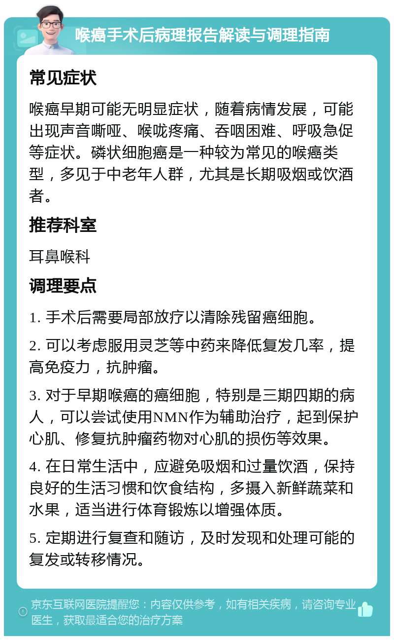 喉癌手术后病理报告解读与调理指南 常见症状 喉癌早期可能无明显症状，随着病情发展，可能出现声音嘶哑、喉咙疼痛、吞咽困难、呼吸急促等症状。磷状细胞癌是一种较为常见的喉癌类型，多见于中老年人群，尤其是长期吸烟或饮酒者。 推荐科室 耳鼻喉科 调理要点 1. 手术后需要局部放疗以清除残留癌细胞。 2. 可以考虑服用灵芝等中药来降低复发几率，提高免疫力，抗肿瘤。 3. 对于早期喉癌的癌细胞，特别是三期四期的病人，可以尝试使用NMN作为辅助治疗，起到保护心肌、修复抗肿瘤药物对心肌的损伤等效果。 4. 在日常生活中，应避免吸烟和过量饮酒，保持良好的生活习惯和饮食结构，多摄入新鲜蔬菜和水果，适当进行体育锻炼以增强体质。 5. 定期进行复查和随访，及时发现和处理可能的复发或转移情况。