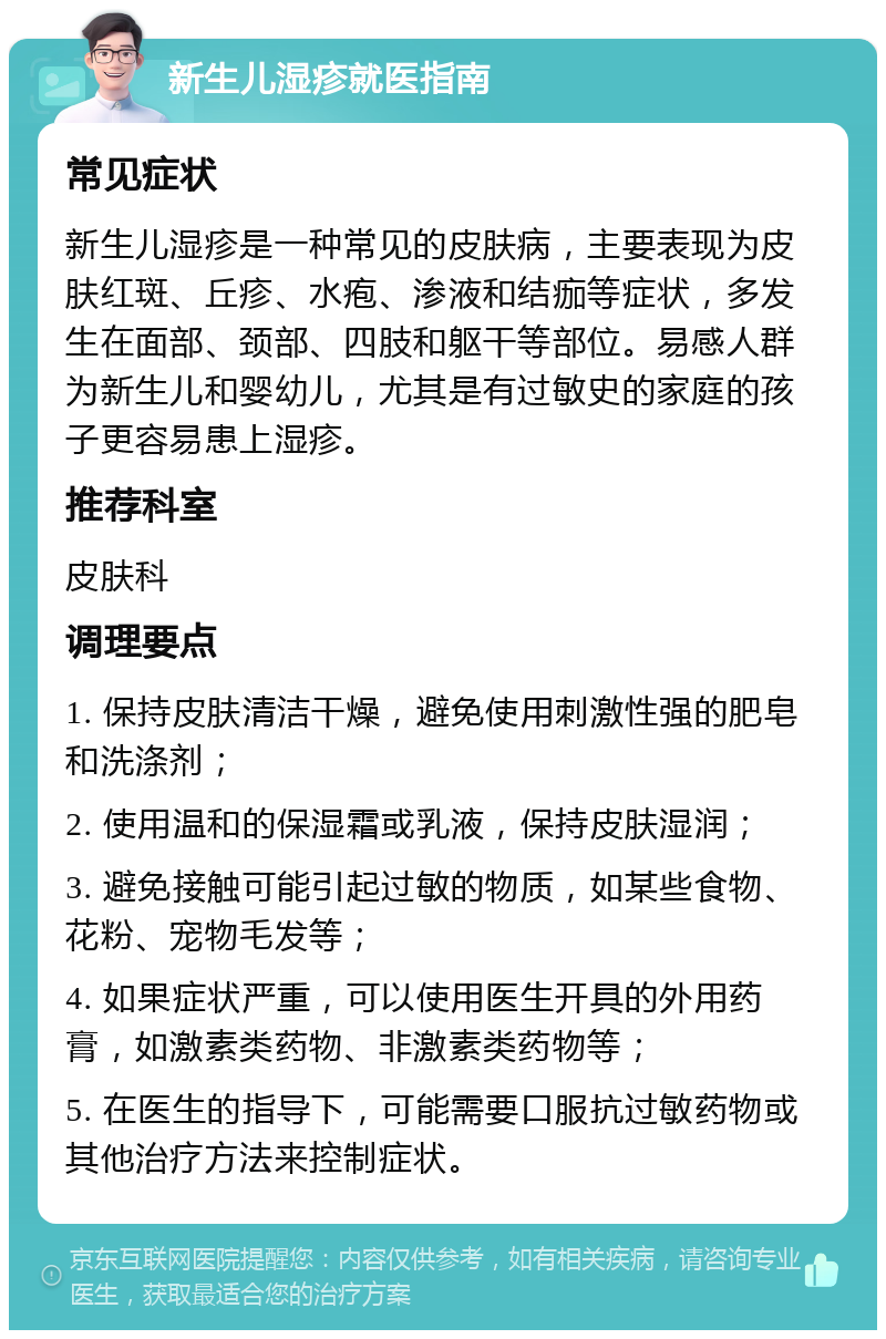 新生儿湿疹就医指南 常见症状 新生儿湿疹是一种常见的皮肤病，主要表现为皮肤红斑、丘疹、水疱、渗液和结痂等症状，多发生在面部、颈部、四肢和躯干等部位。易感人群为新生儿和婴幼儿，尤其是有过敏史的家庭的孩子更容易患上湿疹。 推荐科室 皮肤科 调理要点 1. 保持皮肤清洁干燥，避免使用刺激性强的肥皂和洗涤剂； 2. 使用温和的保湿霜或乳液，保持皮肤湿润； 3. 避免接触可能引起过敏的物质，如某些食物、花粉、宠物毛发等； 4. 如果症状严重，可以使用医生开具的外用药膏，如激素类药物、非激素类药物等； 5. 在医生的指导下，可能需要口服抗过敏药物或其他治疗方法来控制症状。