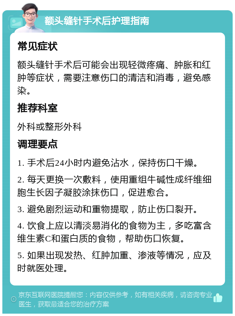 额头缝针手术后护理指南 常见症状 额头缝针手术后可能会出现轻微疼痛、肿胀和红肿等症状，需要注意伤口的清洁和消毒，避免感染。 推荐科室 外科或整形外科 调理要点 1. 手术后24小时内避免沾水，保持伤口干燥。 2. 每天更换一次敷料，使用重组牛碱性成纤维细胞生长因子凝胶涂抹伤口，促进愈合。 3. 避免剧烈运动和重物提取，防止伤口裂开。 4. 饮食上应以清淡易消化的食物为主，多吃富含维生素C和蛋白质的食物，帮助伤口恢复。 5. 如果出现发热、红肿加重、渗液等情况，应及时就医处理。