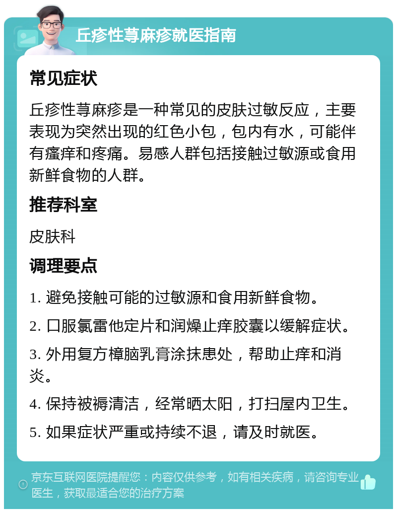 丘疹性荨麻疹就医指南 常见症状 丘疹性荨麻疹是一种常见的皮肤过敏反应，主要表现为突然出现的红色小包，包内有水，可能伴有瘙痒和疼痛。易感人群包括接触过敏源或食用新鲜食物的人群。 推荐科室 皮肤科 调理要点 1. 避免接触可能的过敏源和食用新鲜食物。 2. 口服氯雷他定片和润燥止痒胶囊以缓解症状。 3. 外用复方樟脑乳膏涂抹患处，帮助止痒和消炎。 4. 保持被褥清洁，经常晒太阳，打扫屋内卫生。 5. 如果症状严重或持续不退，请及时就医。