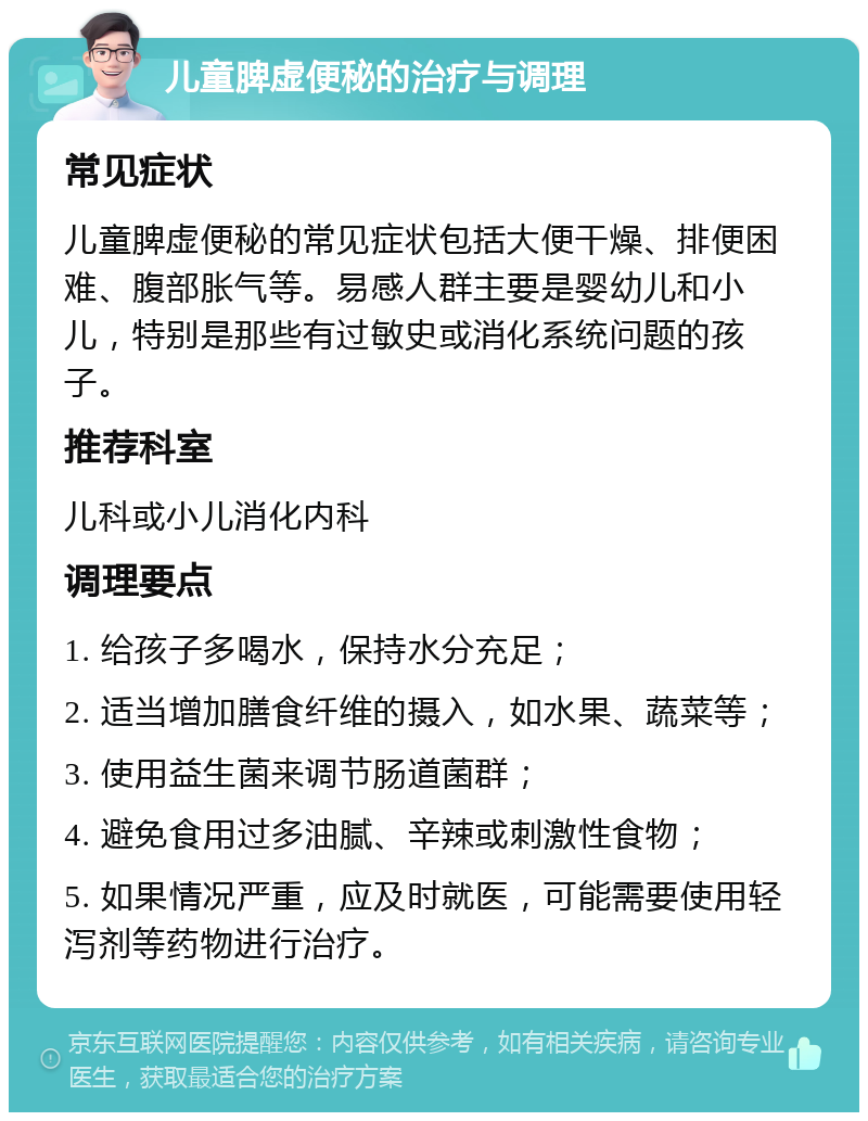 儿童脾虚便秘的治疗与调理 常见症状 儿童脾虚便秘的常见症状包括大便干燥、排便困难、腹部胀气等。易感人群主要是婴幼儿和小儿，特别是那些有过敏史或消化系统问题的孩子。 推荐科室 儿科或小儿消化内科 调理要点 1. 给孩子多喝水，保持水分充足； 2. 适当增加膳食纤维的摄入，如水果、蔬菜等； 3. 使用益生菌来调节肠道菌群； 4. 避免食用过多油腻、辛辣或刺激性食物； 5. 如果情况严重，应及时就医，可能需要使用轻泻剂等药物进行治疗。