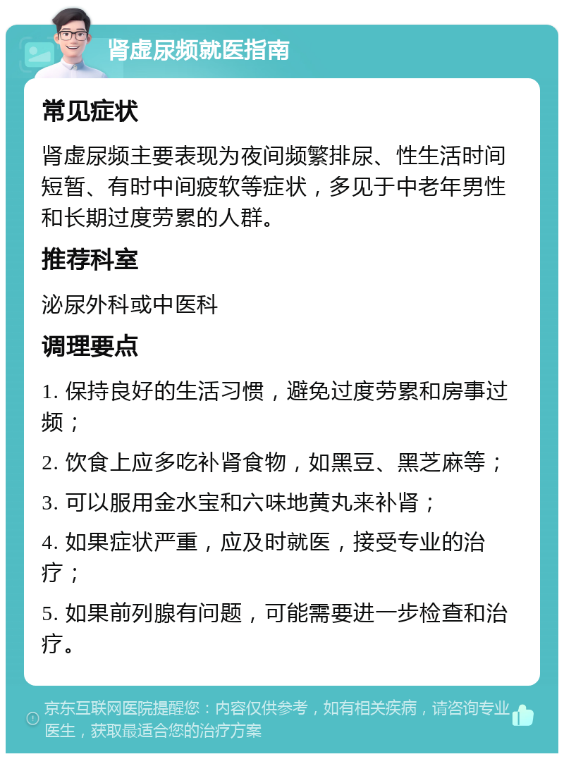 肾虚尿频就医指南 常见症状 肾虚尿频主要表现为夜间频繁排尿、性生活时间短暂、有时中间疲软等症状，多见于中老年男性和长期过度劳累的人群。 推荐科室 泌尿外科或中医科 调理要点 1. 保持良好的生活习惯，避免过度劳累和房事过频； 2. 饮食上应多吃补肾食物，如黑豆、黑芝麻等； 3. 可以服用金水宝和六味地黄丸来补肾； 4. 如果症状严重，应及时就医，接受专业的治疗； 5. 如果前列腺有问题，可能需要进一步检查和治疗。