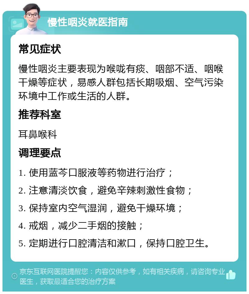 慢性咽炎就医指南 常见症状 慢性咽炎主要表现为喉咙有痰、咽部不适、咽喉干燥等症状，易感人群包括长期吸烟、空气污染环境中工作或生活的人群。 推荐科室 耳鼻喉科 调理要点 1. 使用蓝芩口服液等药物进行治疗； 2. 注意清淡饮食，避免辛辣刺激性食物； 3. 保持室内空气湿润，避免干燥环境； 4. 戒烟，减少二手烟的接触； 5. 定期进行口腔清洁和漱口，保持口腔卫生。