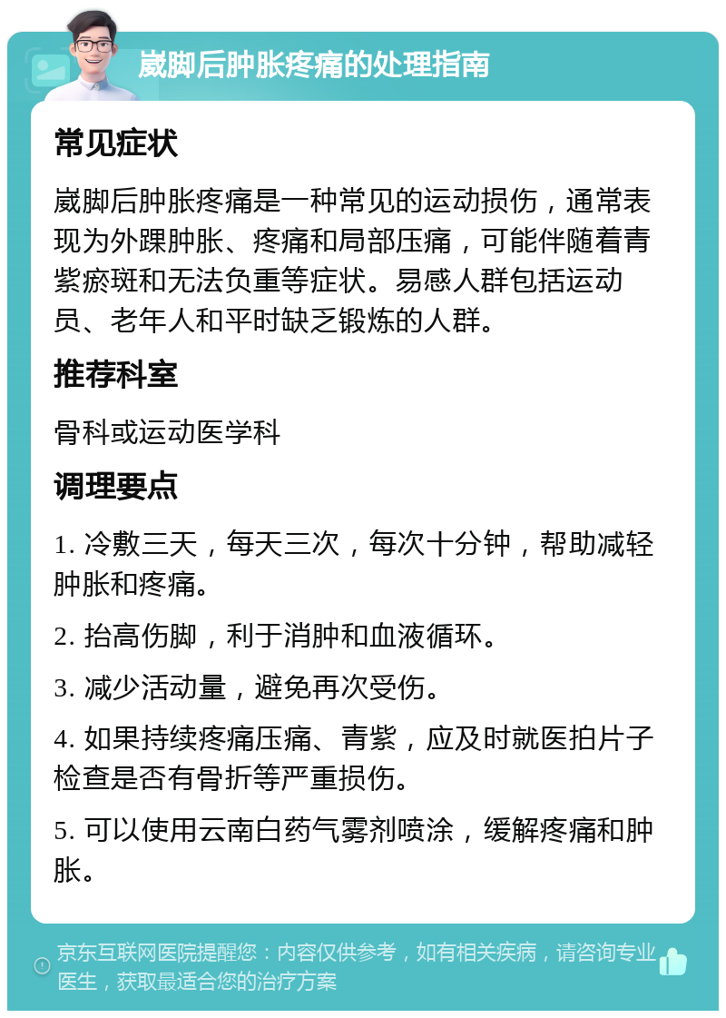 崴脚后肿胀疼痛的处理指南 常见症状 崴脚后肿胀疼痛是一种常见的运动损伤，通常表现为外踝肿胀、疼痛和局部压痛，可能伴随着青紫瘀斑和无法负重等症状。易感人群包括运动员、老年人和平时缺乏锻炼的人群。 推荐科室 骨科或运动医学科 调理要点 1. 冷敷三天，每天三次，每次十分钟，帮助减轻肿胀和疼痛。 2. 抬高伤脚，利于消肿和血液循环。 3. 减少活动量，避免再次受伤。 4. 如果持续疼痛压痛、青紫，应及时就医拍片子检查是否有骨折等严重损伤。 5. 可以使用云南白药气雾剂喷涂，缓解疼痛和肿胀。