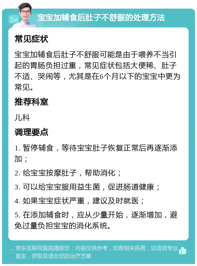 宝宝加辅食后肚子不舒服的处理方法 常见症状 宝宝加辅食后肚子不舒服可能是由于喂养不当引起的胃肠负担过重，常见症状包括大便稀、肚子不适、哭闹等，尤其是在6个月以下的宝宝中更为常见。 推荐科室 儿科 调理要点 1. 暂停辅食，等待宝宝肚子恢复正常后再逐渐添加； 2. 给宝宝按摩肚子，帮助消化； 3. 可以给宝宝服用益生菌，促进肠道健康； 4. 如果宝宝症状严重，建议及时就医； 5. 在添加辅食时，应从少量开始，逐渐增加，避免过量负担宝宝的消化系统。