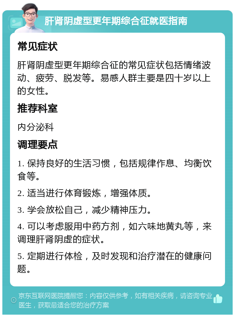 肝肾阴虚型更年期综合征就医指南 常见症状 肝肾阴虚型更年期综合征的常见症状包括情绪波动、疲劳、脱发等。易感人群主要是四十岁以上的女性。 推荐科室 内分泌科 调理要点 1. 保持良好的生活习惯，包括规律作息、均衡饮食等。 2. 适当进行体育锻炼，增强体质。 3. 学会放松自己，减少精神压力。 4. 可以考虑服用中药方剂，如六味地黄丸等，来调理肝肾阴虚的症状。 5. 定期进行体检，及时发现和治疗潜在的健康问题。