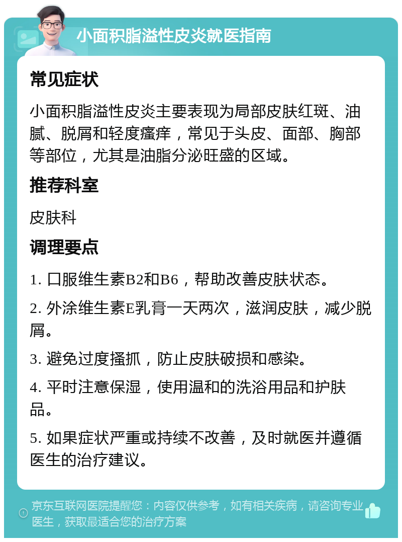 小面积脂溢性皮炎就医指南 常见症状 小面积脂溢性皮炎主要表现为局部皮肤红斑、油腻、脱屑和轻度瘙痒，常见于头皮、面部、胸部等部位，尤其是油脂分泌旺盛的区域。 推荐科室 皮肤科 调理要点 1. 口服维生素B2和B6，帮助改善皮肤状态。 2. 外涂维生素E乳膏一天两次，滋润皮肤，减少脱屑。 3. 避免过度搔抓，防止皮肤破损和感染。 4. 平时注意保湿，使用温和的洗浴用品和护肤品。 5. 如果症状严重或持续不改善，及时就医并遵循医生的治疗建议。