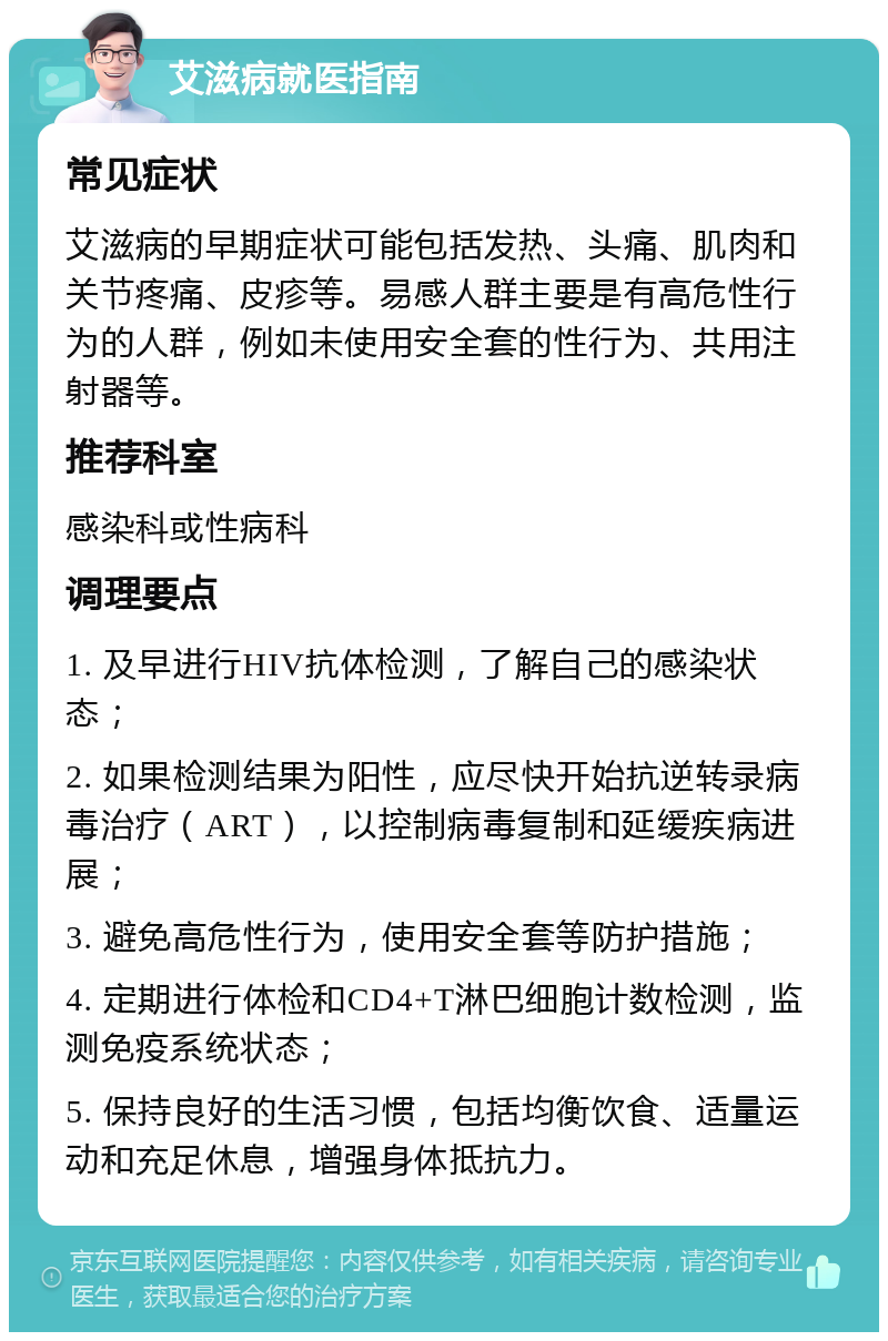 艾滋病就医指南 常见症状 艾滋病的早期症状可能包括发热、头痛、肌肉和关节疼痛、皮疹等。易感人群主要是有高危性行为的人群，例如未使用安全套的性行为、共用注射器等。 推荐科室 感染科或性病科 调理要点 1. 及早进行HIV抗体检测，了解自己的感染状态； 2. 如果检测结果为阳性，应尽快开始抗逆转录病毒治疗（ART），以控制病毒复制和延缓疾病进展； 3. 避免高危性行为，使用安全套等防护措施； 4. 定期进行体检和CD4+T淋巴细胞计数检测，监测免疫系统状态； 5. 保持良好的生活习惯，包括均衡饮食、适量运动和充足休息，增强身体抵抗力。