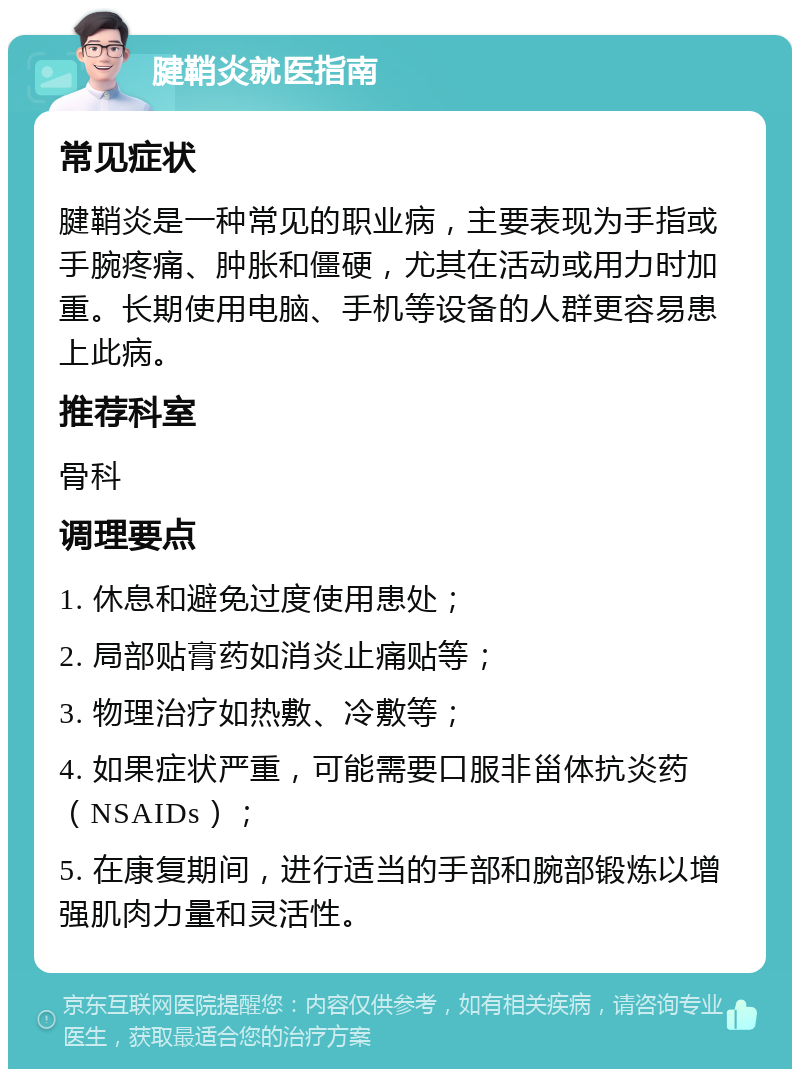 腱鞘炎就医指南 常见症状 腱鞘炎是一种常见的职业病，主要表现为手指或手腕疼痛、肿胀和僵硬，尤其在活动或用力时加重。长期使用电脑、手机等设备的人群更容易患上此病。 推荐科室 骨科 调理要点 1. 休息和避免过度使用患处； 2. 局部贴膏药如消炎止痛贴等； 3. 物理治疗如热敷、冷敷等； 4. 如果症状严重，可能需要口服非甾体抗炎药（NSAIDs）； 5. 在康复期间，进行适当的手部和腕部锻炼以增强肌肉力量和灵活性。